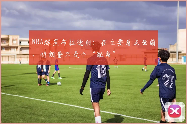 NBA球星布拉德利:在主要看点面前,特朗普只是个“配角”
