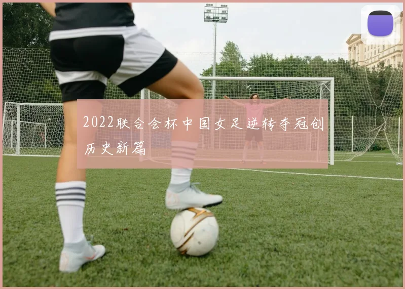 2022联合会杯中国女足逆转夺冠创历史新篇