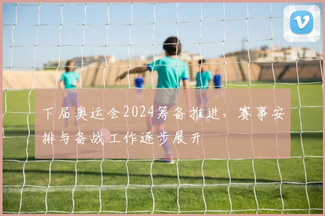 下届奥运会2024筹备推进，赛事安排与备战工作逐步展开
