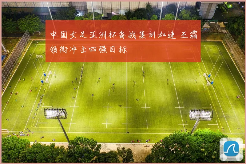 中国女足亚洲杯备战集训加速 王霜领衔冲击四强目标