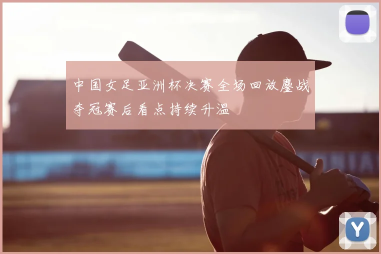 中国女足亚洲杯决赛全场回放鏖战夺冠赛后看点持续升温