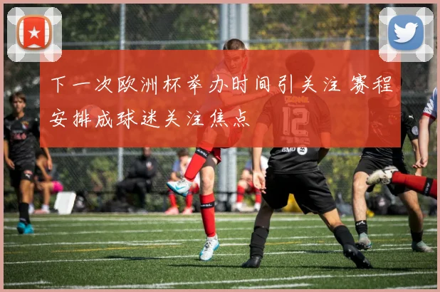 下一次欧洲杯举办时间引关注 赛程安排成球迷关注焦点