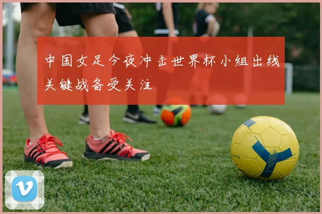 中国女足今夜冲击世界杯小组出线关键战备受关注