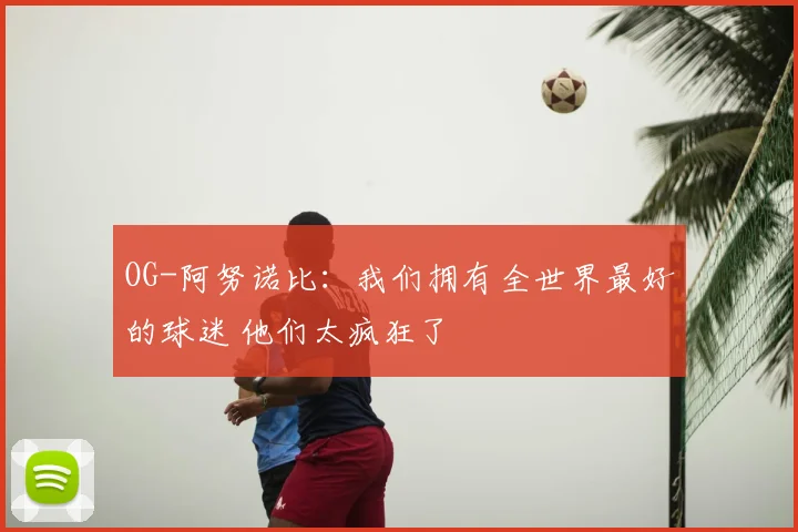 OG-阿努诺比：我们拥有全世界最好的球迷 他们太疯狂了