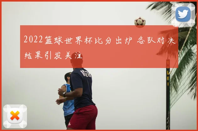 2022篮球世界杯比分出炉 各队对决结果引发关注
