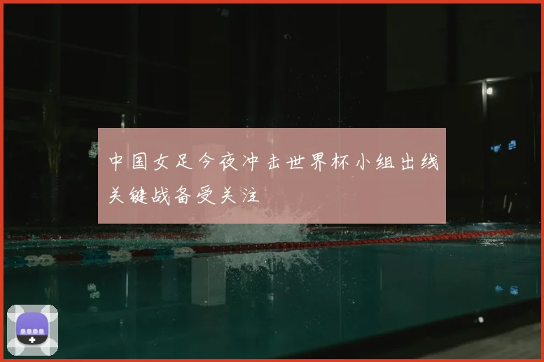 中国女足今夜冲击世界杯小组出线关键战备受关注