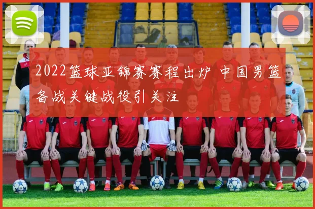 2022篮球亚锦赛赛程出炉 中国男篮备战关键战役引关注