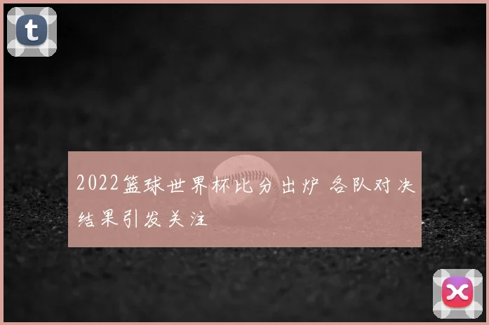 2022篮球世界杯比分出炉 各队对决结果引发关注