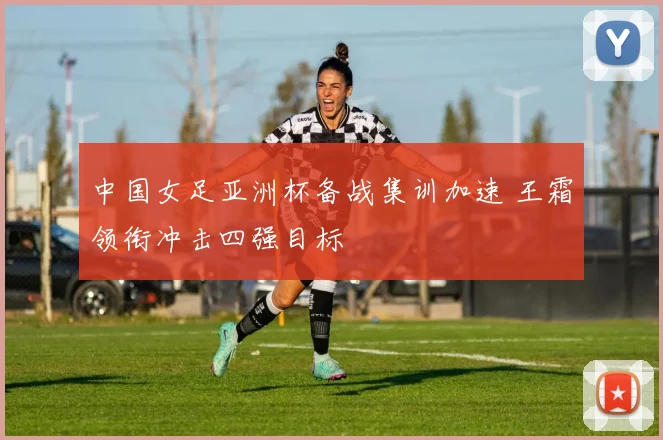 中国女足亚洲杯备战集训加速 王霜领衔冲击四强目标