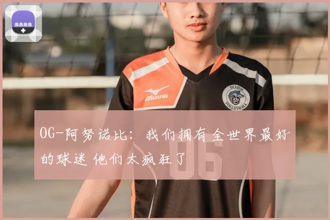 OG-阿努诺比:我们拥有全世界最好的球迷 他们太疯狂了