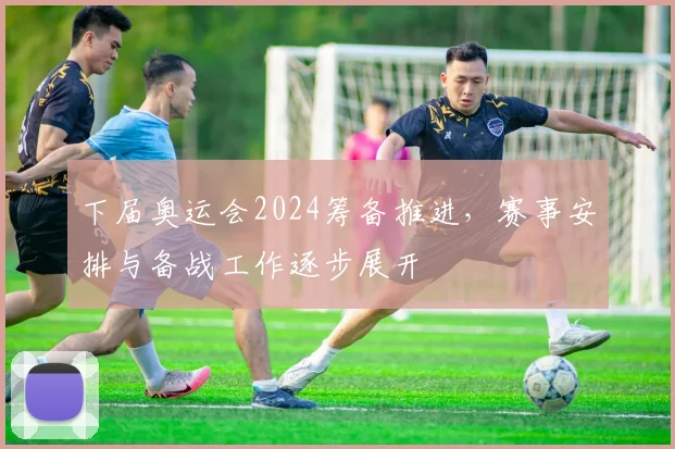 下届奥运会2024筹备推进,赛事安排与备战工作逐步展开