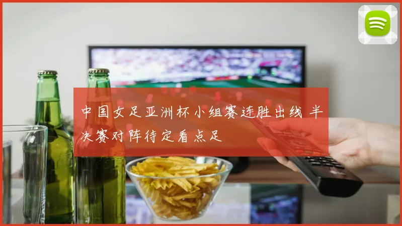 中国女足亚洲杯小组赛连胜出线 半决赛对阵待定看点足